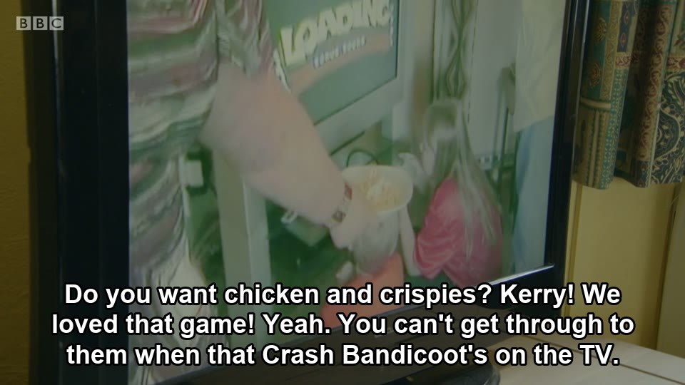 Do you want chicken and crispies? Kerry! We loved that game! Yeah. You can't get through to them when that Crash Bandicoot's on the TV.